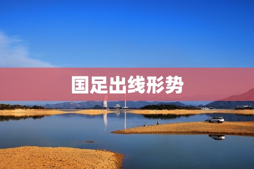 国足出线形势:前景光明但困难重重 国足出线形势:前景光明但困难重重