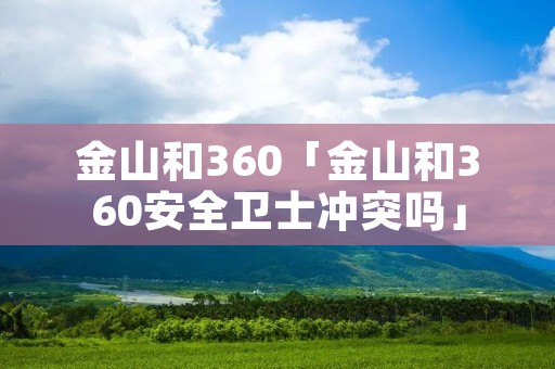 金山和360「金山和360安全卫士冲突吗」 金山和360「金山和360安全卫士冲突吗」