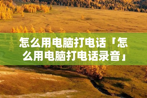 怎么用电脑打电话「怎么用电脑打电话录音」