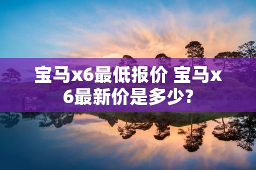 宝马x6最低报价 宝马x6最新价是多少?