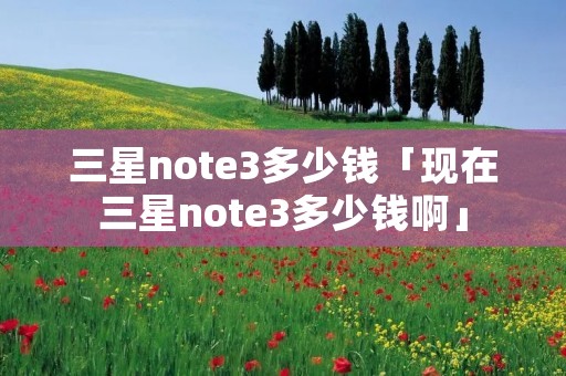 三星note3多少钱「现在三星note3多少钱啊」 三星note3多少钱「现在三星note3多少钱啊」
