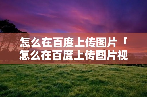 怎么在百度上传图片「怎么在百度上传图片视频」 怎么在百度上传图片「怎么在百度上传图片视频」