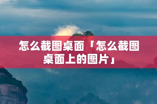 怎么截图桌面「怎么截图桌面上的图片」 怎么截图桌面「怎么截图桌面上的图片」