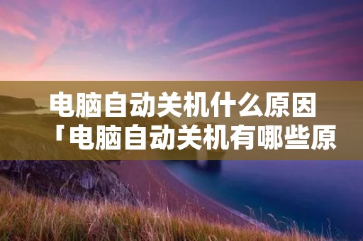 电脑自动关机什么原因「电脑自动关机有哪些原因」