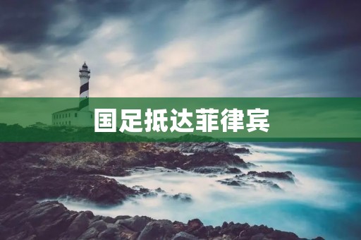 国足抵达菲律宾：备战之旅拉开帷幕