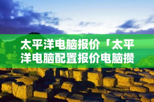 太平洋电脑报价「太平洋电脑配置报价电脑攒机」