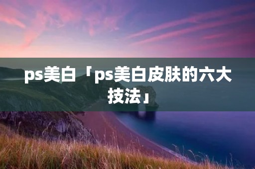 ps美白「ps美白皮肤的六大技法」 ps美白「ps美白皮肤的六大技法」