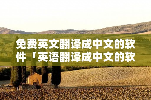 免费英文翻译成中文的软件「英语翻译成中文的软件」 免费英文翻译成中文的软件「英语翻译成中文的软件」