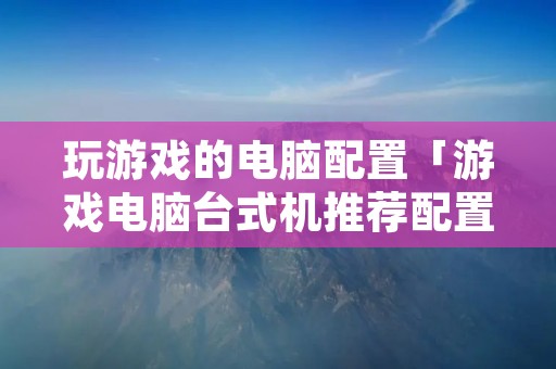 玩游戏的电脑配置「游戏电脑台式机推荐配置」
