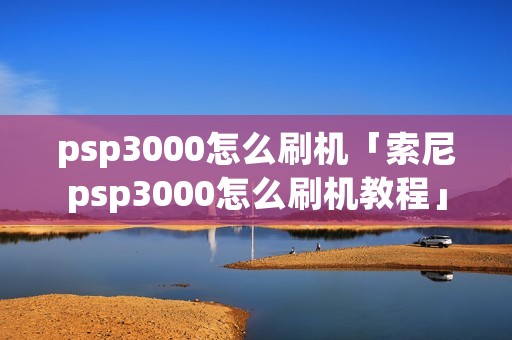 psp3000怎么刷机「索尼psp3000怎么刷机教程」