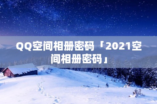 QQ空间相册密码「2021空间相册密码」