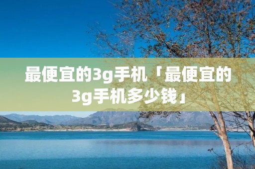 最便宜的3g手机「最便宜的3g手机多少钱」 最便宜的3g手机「最便宜的3g手机多少钱」