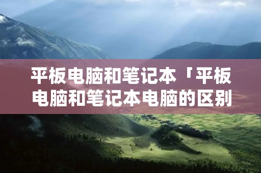 平板电脑和笔记本「平板电脑和笔记本电脑的区别」