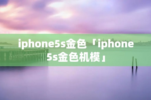 iphone5s金色「iphone5s金色机模」 iphone5s金色「iphone5s金色机模」