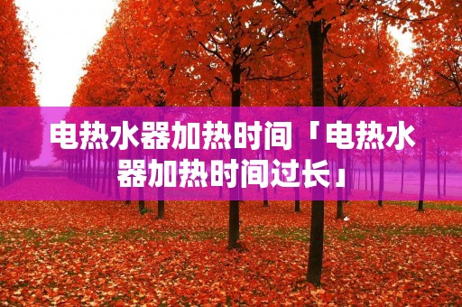 电热水器加热时间「电热水器加热时间过长」