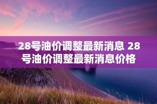 28号油价调整最新消息 28号油价调整最新消息价格 28号油价调整最新消息 28号油价调整最新消息价格