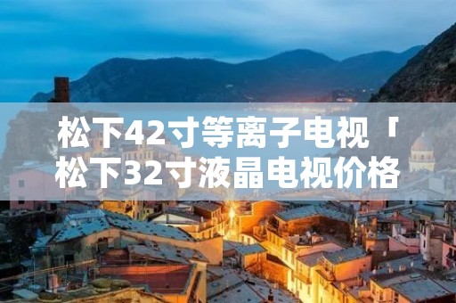 松下42寸等离子电视「松下32寸液晶电视价格」 松下42寸等离子电视「松下32寸液晶电视价格」