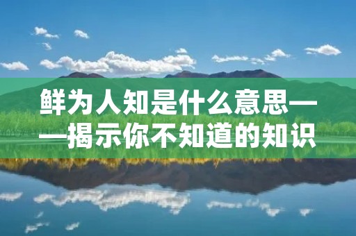 鲜为人知是什么意思——揭示你不知道的知识宝藏
