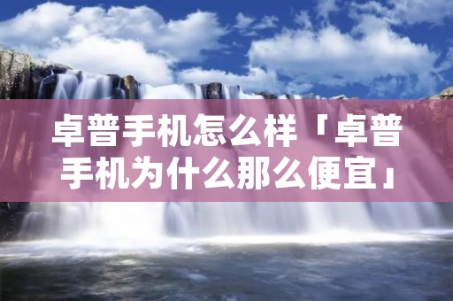 卓普手机怎么样「卓普手机为什么那么便宜」 卓普手机怎么样「卓普手机为什么那么便宜」