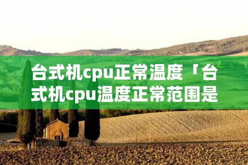 台式机cpu正常温度「台式机cpu温度正常范围是多少」