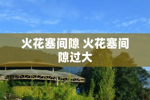 火花塞间隙 火花塞间隙过大 火花塞间隙 火花塞间隙过大