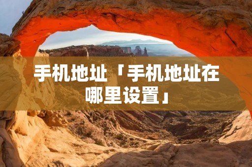 手机地址「手机地址在哪里设置」 手机地址「手机地址在哪里设置」