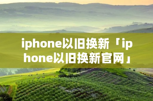 iphone以旧换新「iphone以旧换新官网」