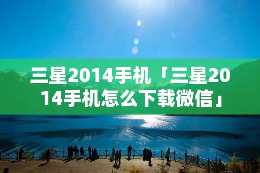 三星2014手机「三星2014手机怎么下载微信」 三星2014手机「三星2014手机怎么下载微信」