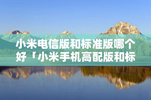 小米电信版和标准版哪个好「小米手机高配版和标准版有什么区别」