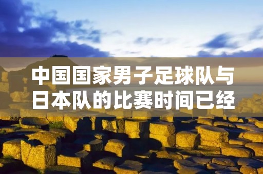 中国国家男子足球队与日本队的比赛时间已经确定!这场备受瞩目的比赛将于本月底举行,让我们一起来了解更多关于这场比赛的详情。 中国国家男子足球队与日本队的比赛时间已经确定!这场备受瞩目的比赛将于本月底举行,让我们一起来了解更多关于这场比赛的详情。