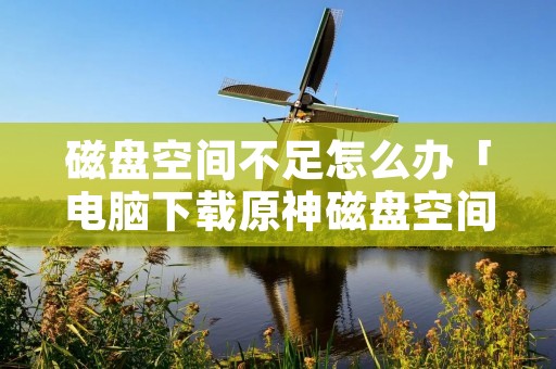 磁盘空间不足怎么办「电脑下载原神磁盘空间不足怎么办」