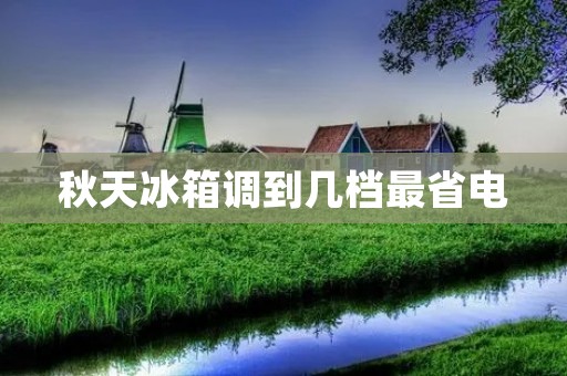 秋天冰箱调到几档最省电:科学设置让能耗降至最低 秋天冰箱调到几档最省电:科学设置让能耗降至最低