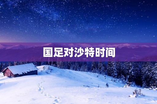 国足对沙特时间：重要比赛即将来临