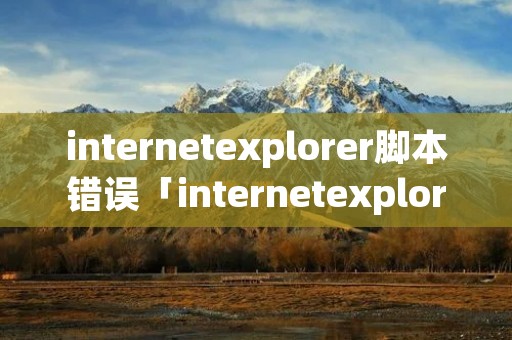 internetexplorer脚本错误「internetexplorer无法显示该网页怎么解决」