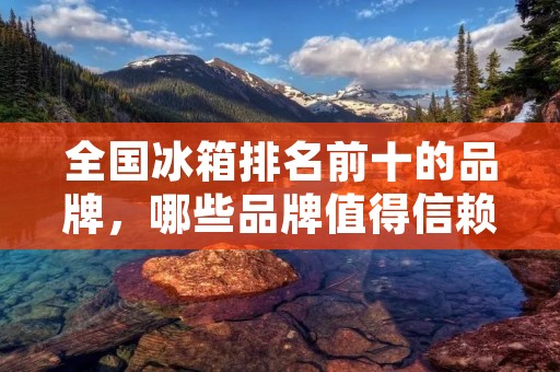 全国冰箱排名前十的品牌,哪些品牌值得信赖? 全国冰箱排名前十的品牌,哪些品牌值得信赖?