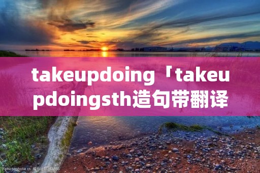 takeupdoing「takeupdoingsth造句带翻译」