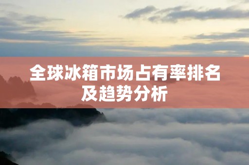 全球冰箱市场占有率排名及趋势分析 全球冰箱市场占有率排名及趋势分析