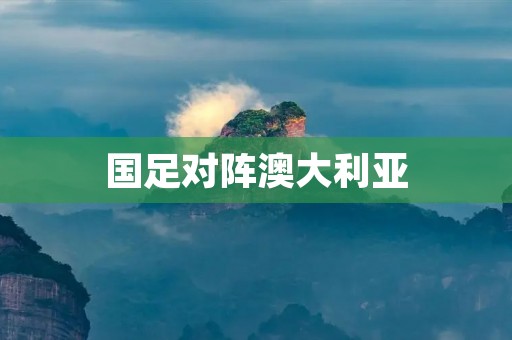 国足对阵澳大利亚:力争胜利的关键之战 国足对阵澳大利亚:力争胜利的关键之战