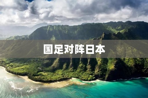 国足对阵日本：巅峰对决，谁能笑到最后？