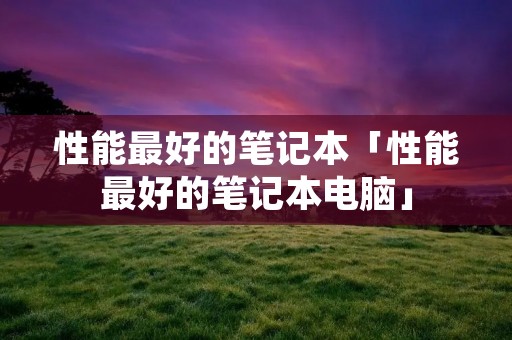 性能最好的笔记本「性能最好的笔记本电脑」