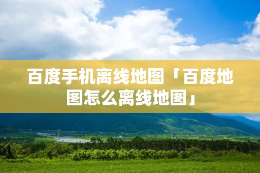 百度手机离线地图「百度地图怎么离线地图」 百度手机离线地图「百度地图怎么离线地图」
