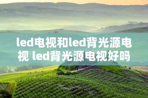 led电视和led背光源电视 led背光源电视好吗