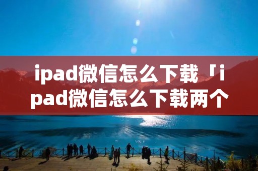 ipad微信怎么下载「ipad微信怎么下载两个」 ipad微信怎么下载「ipad微信怎么下载两个」