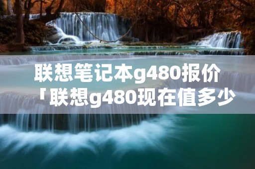 联想笔记本g480报价「联想g480现在值多少钱」