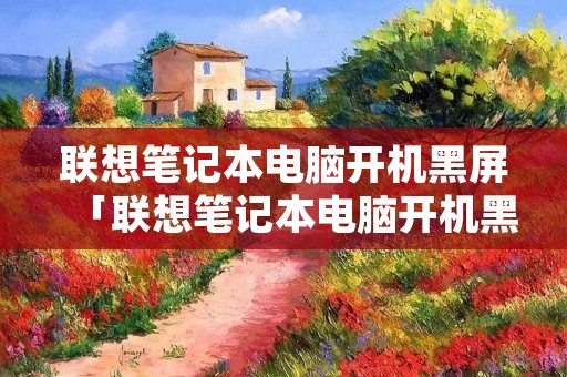 联想笔记本电脑开机黑屏「联想笔记本电脑开机黑屏怎么解决」