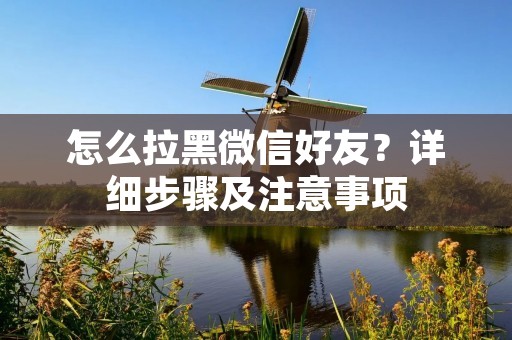 怎么拉黑微信好友?详细步骤及注意事项 怎么拉黑微信好友?详细步骤及注意事项