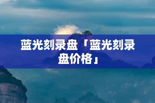 蓝光刻录盘「蓝光刻录盘价格」 蓝光刻录盘「蓝光刻录盘价格」