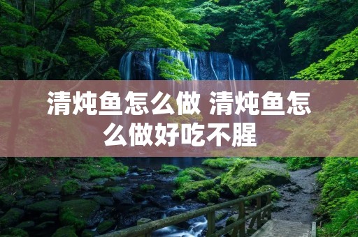 清炖鱼怎么做 清炖鱼怎么做好吃不腥