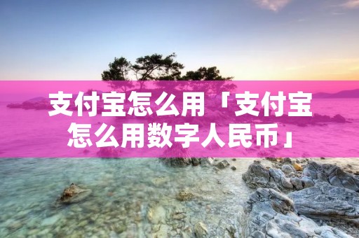 支付宝怎么用「支付宝怎么用数字人民币」 支付宝怎么用「支付宝怎么用数字人民币」