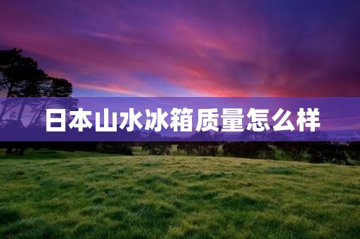 日本山水冰箱质量怎么样 日本山水冰箱质量怎么样